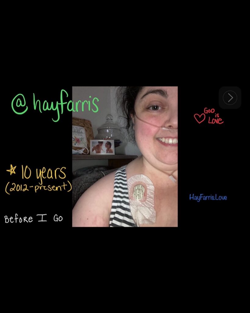 Header image for a Go Fund Me campaign from June 15, 2022. The image is a black square with handwriting in various bright colors scattered across the image. In the center of the black square frame is an image of a white middle aged woman with dark hair pulled back. She is smiling and wearing an oxygen cannula. She is wearing a sleeveless top and a surgically implanted chest IV line is seen in her right chest. The handwriting says "God is love. @hayfarris, 10 years 2012-present, Before I Go, hayfarris.love"